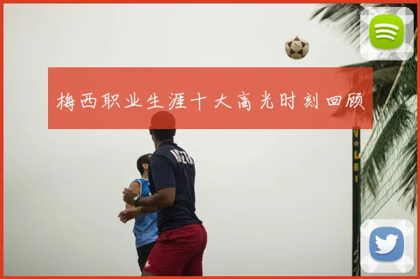 梅西职业生涯十大高光时刻回顾