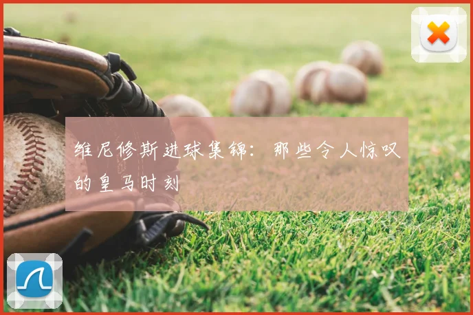 维尼修斯进球集锦：那些令人惊叹的皇马时刻