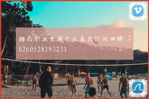 梅西职业生涯十大高光时刻回顾_20260528193231