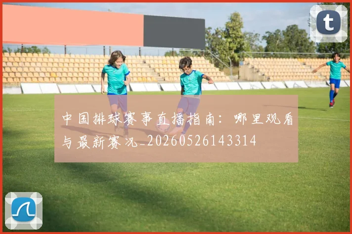 中国排球赛事直播指南:哪里观看与最新赛况_20260526143314