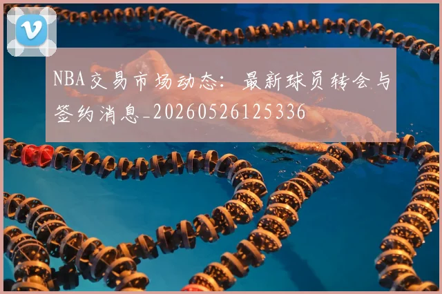 NBA交易市场动态:最新球员转会与签约消息_20260526125336