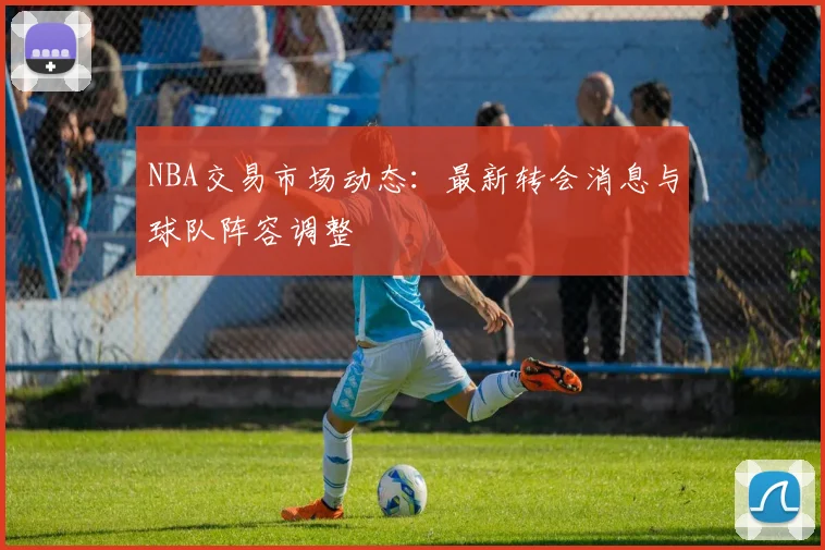 NBA交易市场动态：最新转会消息与球队阵容调整