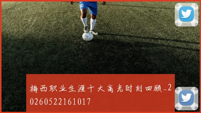 梅西职业生涯十大高光时刻回顾_20260522161017