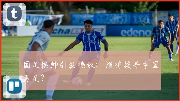 国足换帅引发热议:谁将接手中国男足?