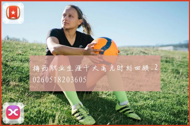 梅西职业生涯十大高光时刻回顾_20260518203605