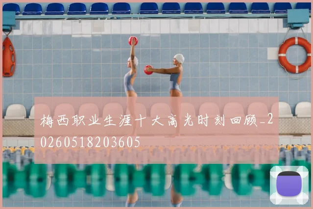 梅西职业生涯十大高光时刻回顾_20260518203605