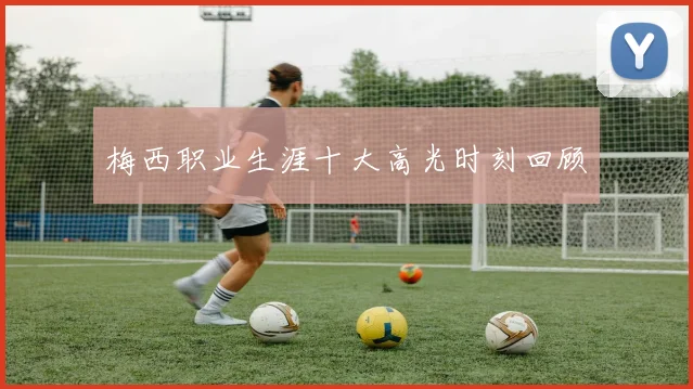 梅西职业生涯十大高光时刻回顾