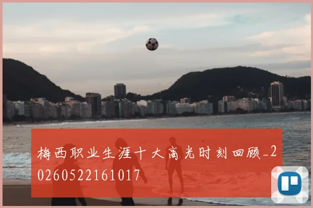 梅西职业生涯十大高光时刻回顾_20260522161017