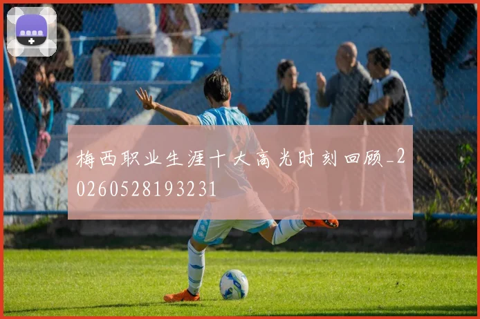 梅西职业生涯十大高光时刻回顾_20260528193231