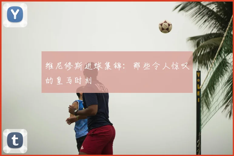 维尼修斯进球集锦：那些令人惊叹的皇马时刻